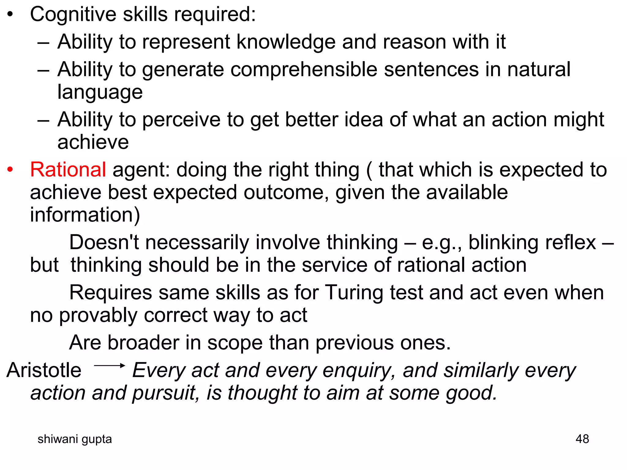 shiwani gupta 48
• Cognitive skills required:
– Ability to represent knowledge and reason with it
– Ability to generate comprehensible sentences in natural
language
– Ability to perceive to get better idea of what an action might
achieve
• Rational agent: doing the right thing ( that which is expected to
achieve best expected outcome, given the available
information)
Doesn't necessarily involve thinking – e.g., blinking reflex –
but thinking should be in the service of rational action
Requires same skills as for Turing test and act even when
no provably correct way to act
Are broader in scope than previous ones.
Aristotle Every act and every enquiry, and similarly every
action and pursuit, is thought to aim at some good.
 