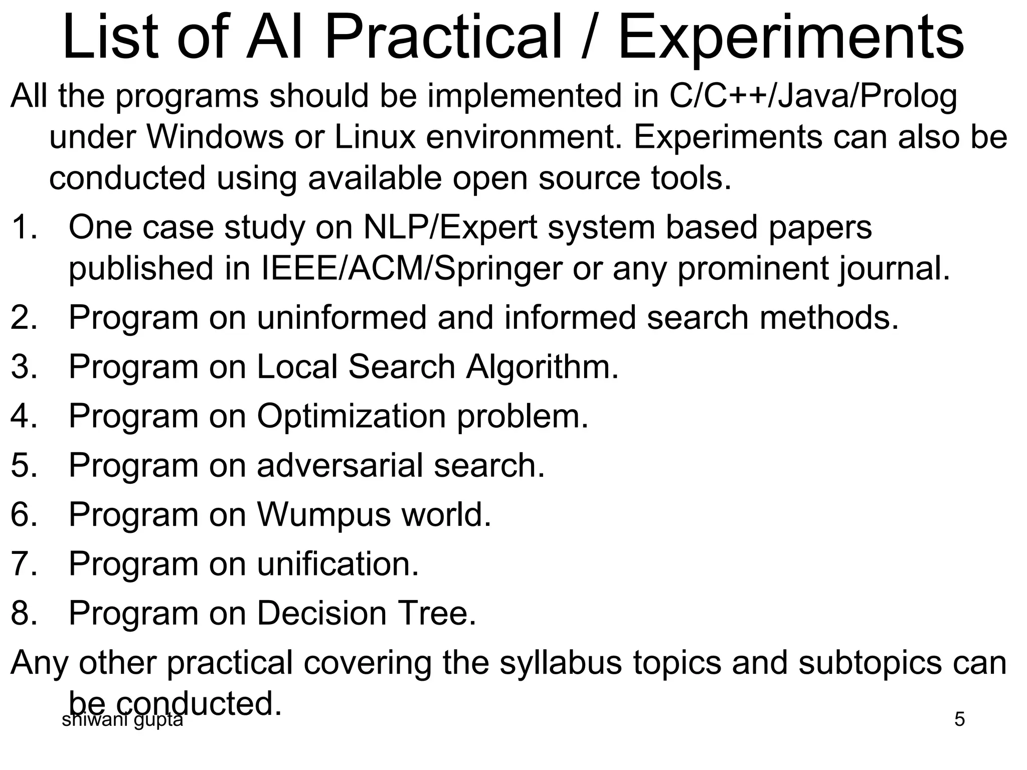 List of AI Practical / Experiments
All the programs should be implemented in C/C++/Java/Prolog
under Windows or Linux environment. Experiments can also be
conducted using available open source tools.
1. One case study on NLP/Expert system based papers
published in IEEE/ACM/Springer or any prominent journal.
2. Program on uninformed and informed search methods.
3. Program on Local Search Algorithm.
4. Program on Optimization problem.
5. Program on adversarial search.
6. Program on Wumpus world.
7. Program on unification.
8. Program on Decision Tree.
Any other practical covering the syllabus topics and subtopics can
be conducted.shiwani gupta 5
 