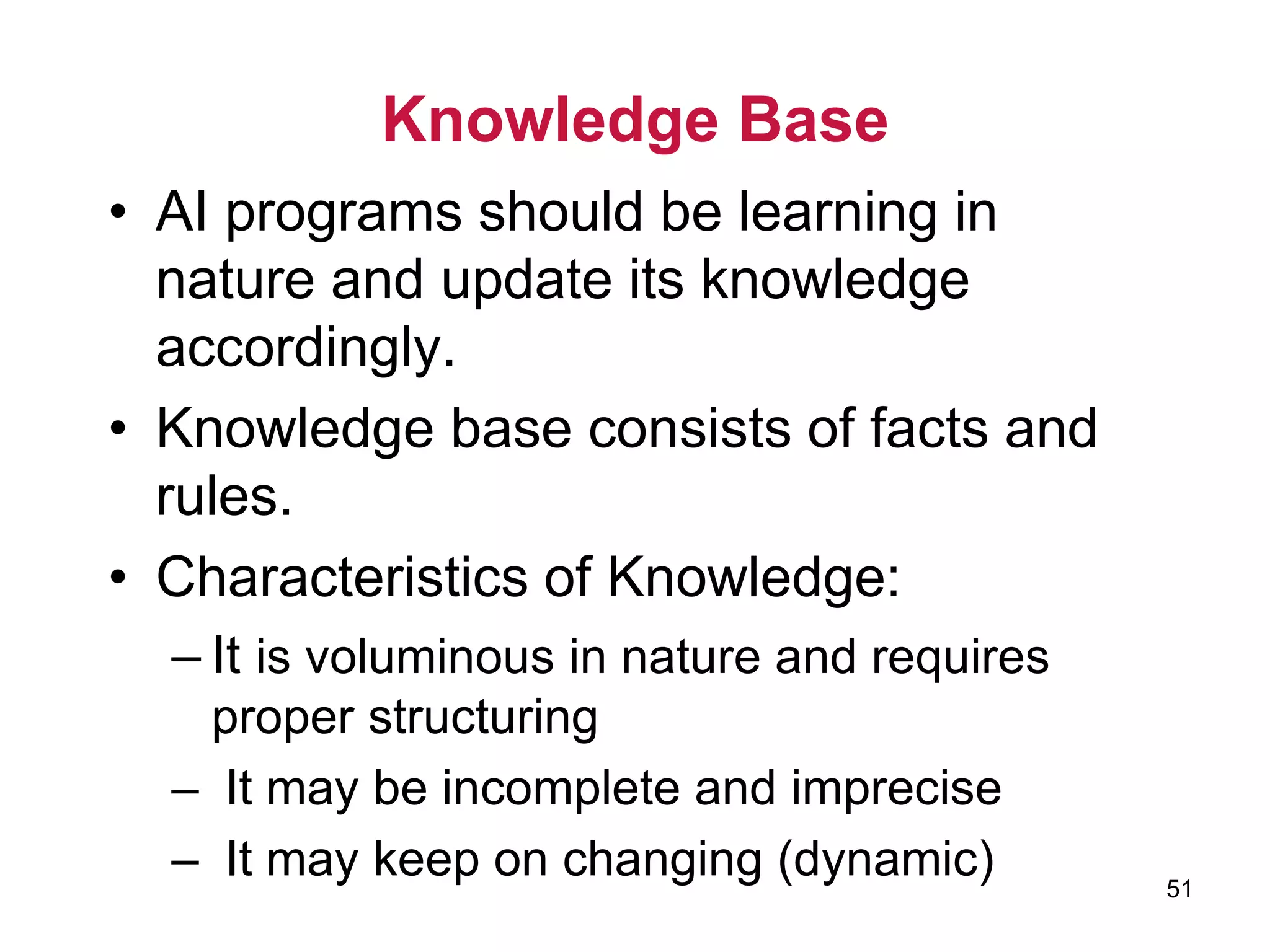 51
Knowledge Base
• AI programs should be learning in
nature and update its knowledge
accordingly.
• Knowledge base consists of facts and
rules.
• Characteristics of Knowledge:
– It is voluminous in nature and requires
proper structuring
– It may be incomplete and imprecise
– It may keep on changing (dynamic)
 