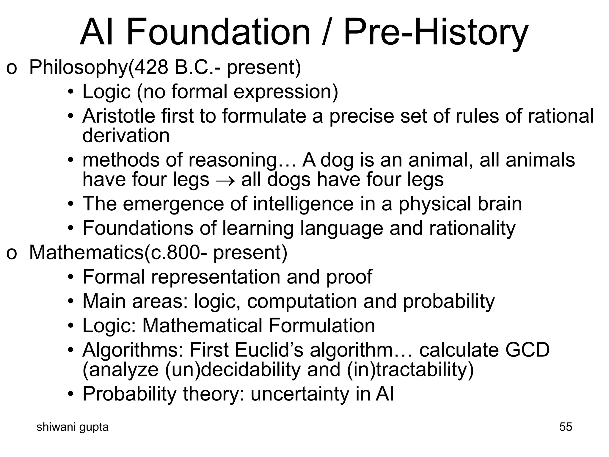 shiwani gupta 55
AI Foundation / Pre-History
o Philosophy(428 B.C.- present)
• Logic (no formal expression)
• Aristotle first to formulate a precise set of rules of rational
derivation
• methods of reasoning… A dog is an animal, all animals
have four legs → all dogs have four legs
• The emergence of intelligence in a physical brain
• Foundations of learning language and rationality
o Mathematics(c.800- present)
• Formal representation and proof
• Main areas: logic, computation and probability
• Logic: Mathematical Formulation
• Algorithms: First Euclid’s algorithm… calculate GCD
(analyze (un)decidability and (in)tractability)
• Probability theory: uncertainty in AI
 