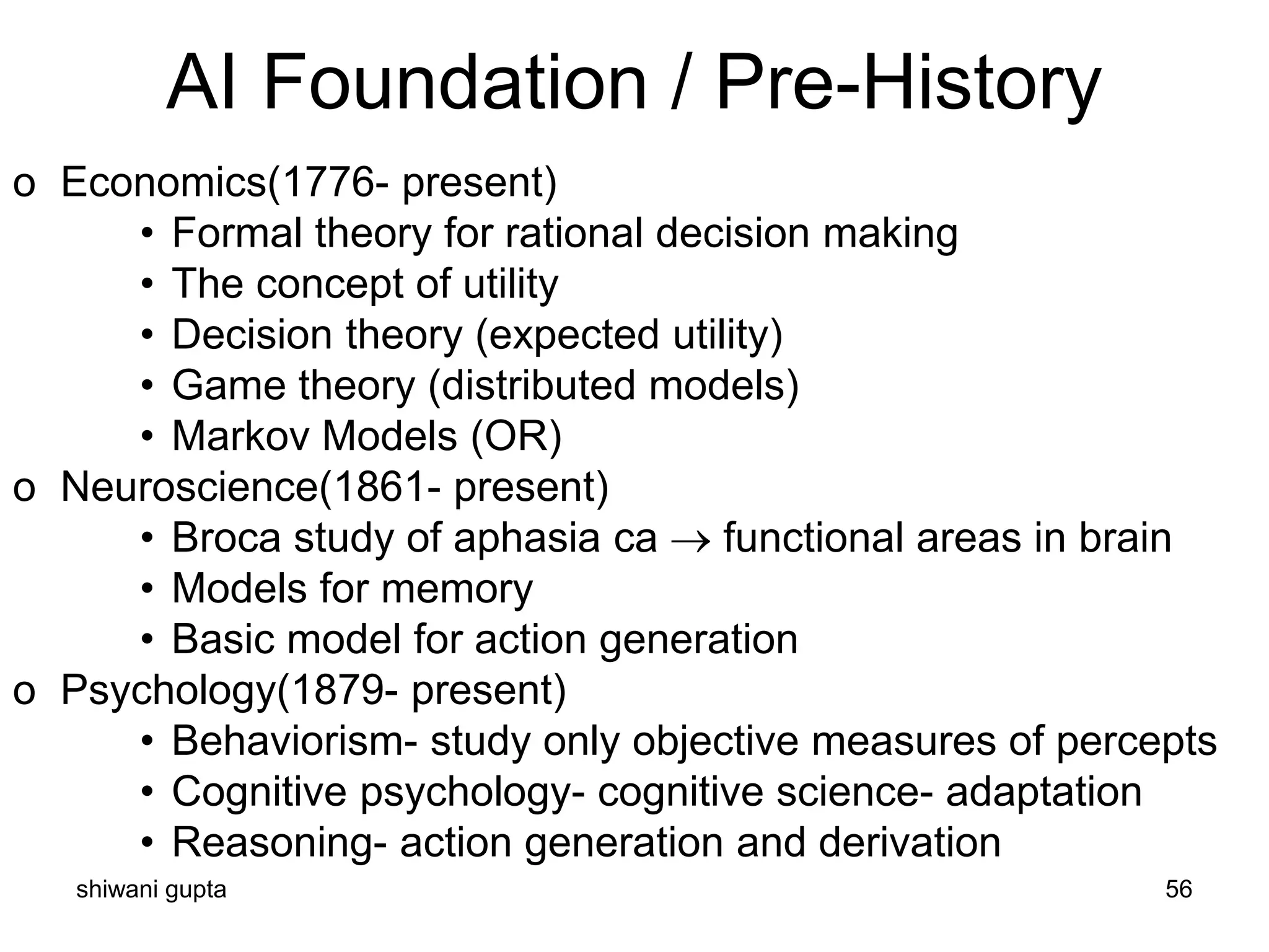 shiwani gupta 56
AI Foundation / Pre-History
o Economics(1776- present)
• Formal theory for rational decision making
• The concept of utility
• Decision theory (expected utility)
• Game theory (distributed models)
• Markov Models (OR)
o Neuroscience(1861- present)
• Broca study of aphasia ca → functional areas in brain
• Models for memory
• Basic model for action generation
o Psychology(1879- present)
• Behaviorism- study only objective measures of percepts
• Cognitive psychology- cognitive science- adaptation
• Reasoning- action generation and derivation
 