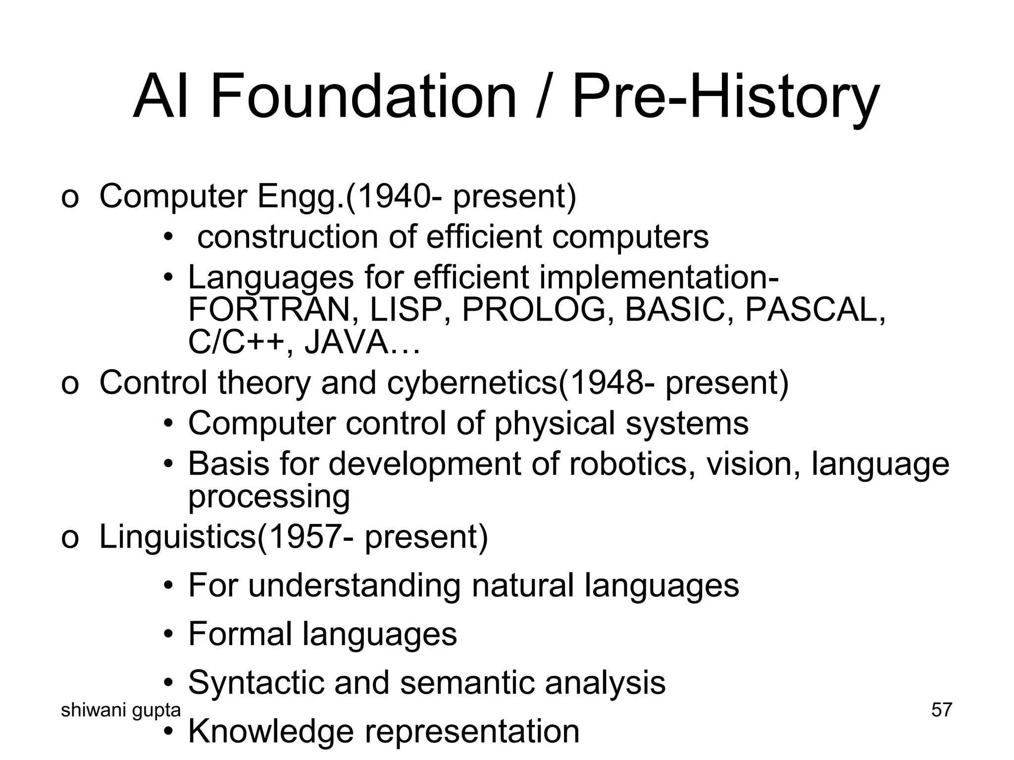 shiwani gupta 57
AI Foundation / Pre-History
o Computer Engg.(1940- present)
• construction of efficient computers
• Languages for efficient implementation-
FORTRAN, LISP, PROLOG, BASIC, PASCAL,
C/C++, JAVA…
o Control theory and cybernetics(1948- present)
• Computer control of physical systems
• Basis for development of robotics, vision, language
processing
o Linguistics(1957- present)
• For understanding natural languages
• Formal languages
• Syntactic and semantic analysis
• Knowledge representation
 