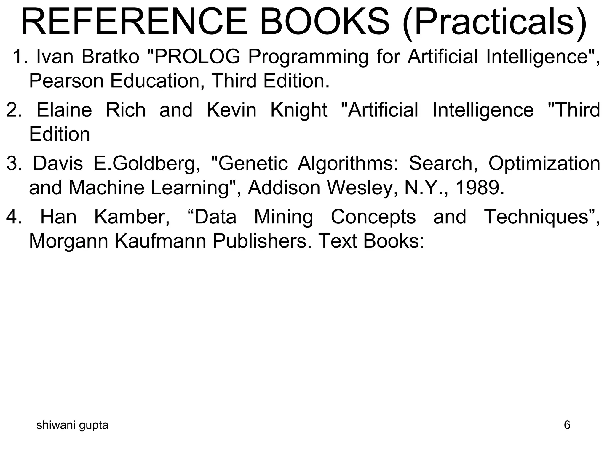 REFERENCE BOOKS (Practicals)
1. Ivan Bratko "PROLOG Programming for Artificial Intelligence",
Pearson Education, Third Edition.
2. Elaine Rich and Kevin Knight "Artificial Intelligence "Third
Edition
3. Davis E.Goldberg, "Genetic Algorithms: Search, Optimization
and Machine Learning", Addison Wesley, N.Y., 1989.
4. Han Kamber, “Data Mining Concepts and Techniques”,
Morgann Kaufmann Publishers. Text Books:
shiwani gupta 6
 