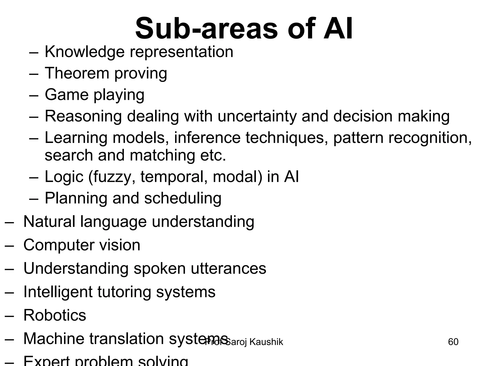 Prof Saroj Kaushik 60
Sub-areas of AI
– Knowledge representation
– Theorem proving
– Game playing
– Reasoning dealing with uncertainty and decision making
– Learning models, inference techniques, pattern recognition,
search and matching etc.
– Logic (fuzzy, temporal, modal) in AI
– Planning and scheduling
– Natural language understanding
– Computer vision
– Understanding spoken utterances
– Intelligent tutoring systems
– Robotics
– Machine translation systems
 