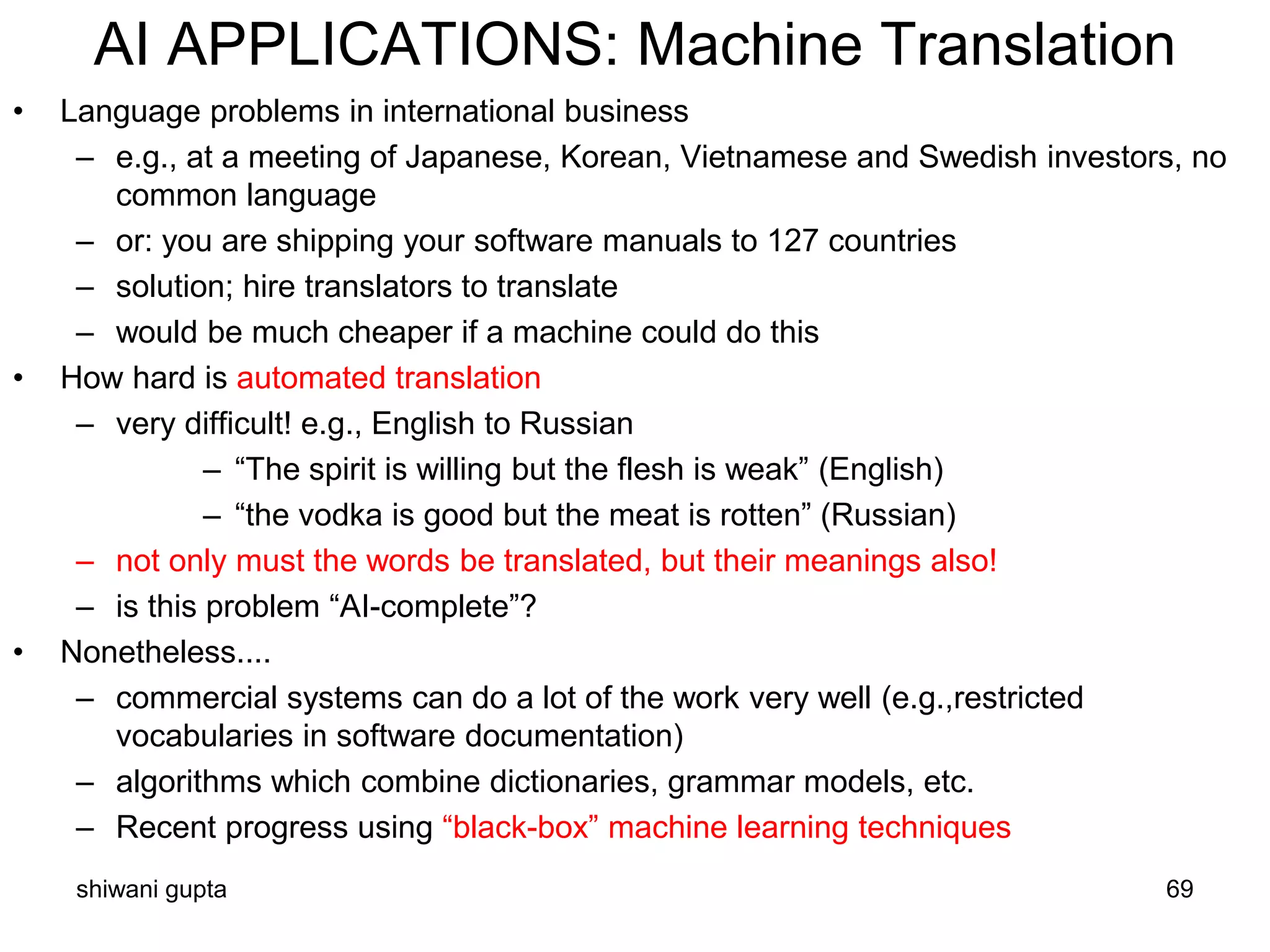 shiwani gupta 69
AI APPLICATIONS: Machine Translation
• Language problems in international business
– e.g., at a meeting of Japanese, Korean, Vietnamese and Swedish investors, no
common language
– or: you are shipping your software manuals to 127 countries
– solution; hire translators to translate
– would be much cheaper if a machine could do this
• How hard is automated translation
– very difficult! e.g., English to Russian
– “The spirit is willing but the flesh is weak” (English)
– “the vodka is good but the meat is rotten” (Russian)
– not only must the words be translated, but their meanings also!
– is this problem “AI-complete”?
• Nonetheless....
– commercial systems can do a lot of the work very well (e.g.,restricted
vocabularies in software documentation)
– algorithms which combine dictionaries, grammar models, etc.
– Recent progress using “black-box” machine learning techniques
 