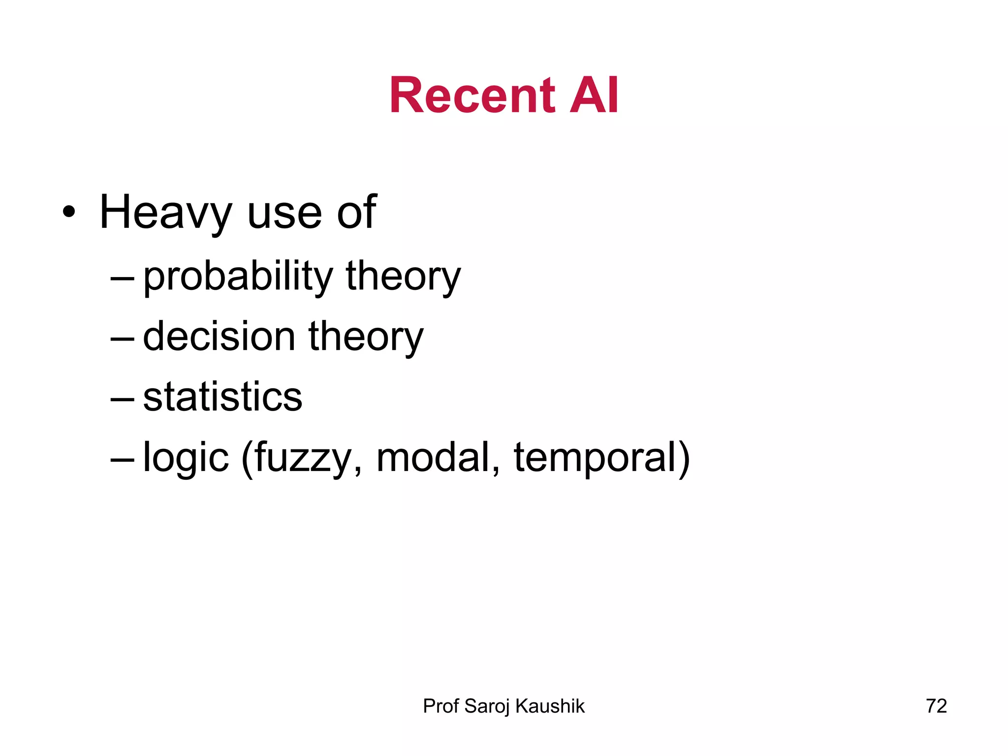 Prof Saroj Kaushik 72
Recent AI
• Heavy use of
– probability theory
– decision theory
– statistics
– logic (fuzzy, modal, temporal)
 