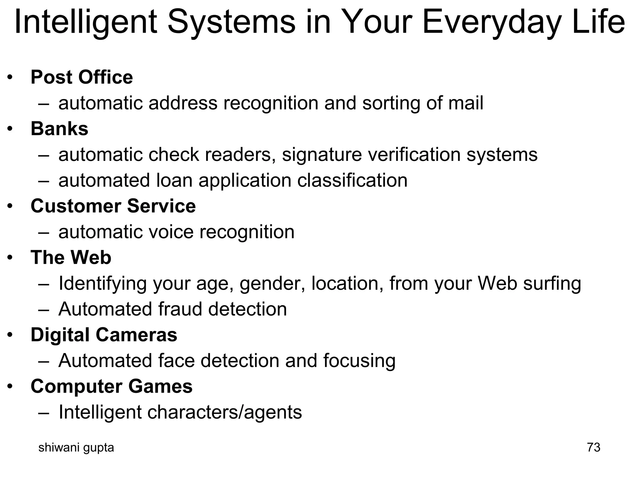 shiwani gupta 73
Intelligent Systems in Your Everyday Life
• Post Office
– automatic address recognition and sorting of mail
• Banks
– automatic check readers, signature verification systems
– automated loan application classification
• Customer Service
– automatic voice recognition
• The Web
– Identifying your age, gender, location, from your Web surfing
– Automated fraud detection
• Digital Cameras
– Automated face detection and focusing
• Computer Games
– Intelligent characters/agents
 
