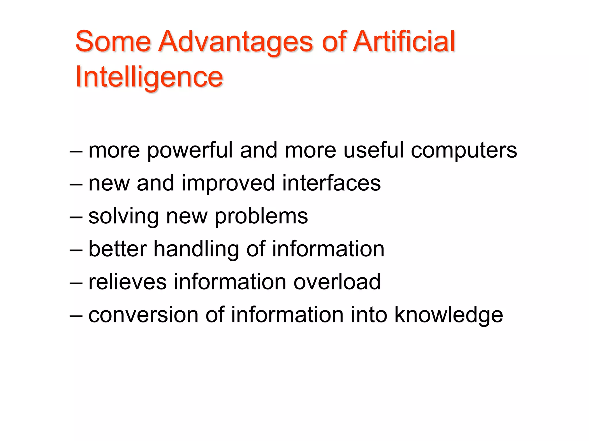 – more powerful and more useful computers
– new and improved interfaces
– solving new problems
– better handling of information
– relieves information overload
– conversion of information into knowledge
Some Advantages of Artificial
Intelligence
 