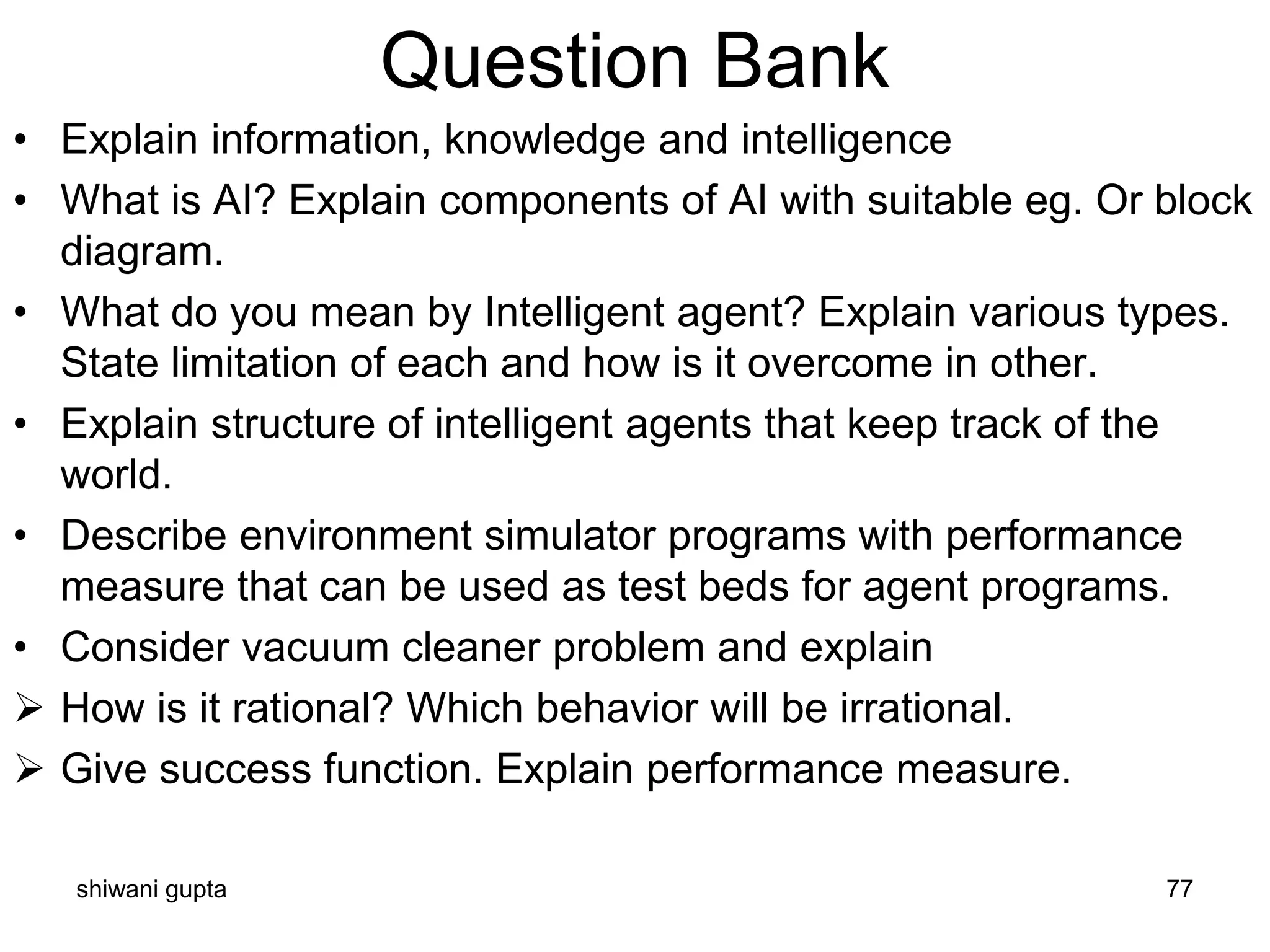 shiwani gupta 77
Question Bank
• Explain information, knowledge and intelligence
• What is AI? Explain components of AI with suitable eg. Or block
diagram.
• What do you mean by Intelligent agent? Explain various types.
State limitation of each and how is it overcome in other.
• Explain structure of intelligent agents that keep track of the
world.
• Describe environment simulator programs with performance
measure that can be used as test beds for agent programs.
• Consider vacuum cleaner problem and explain
➢ How is it rational? Which behavior will be irrational.
➢ Give success function. Explain performance measure.
 