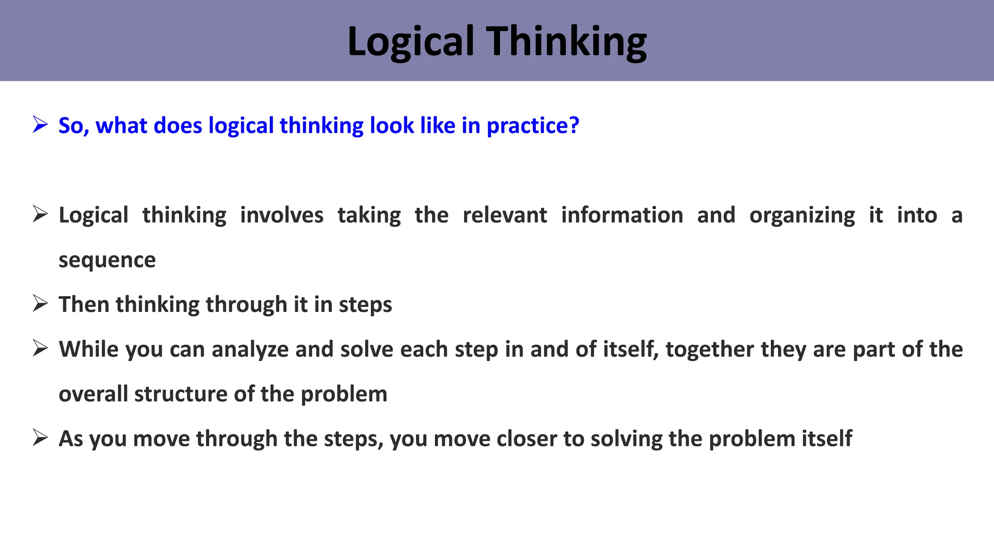 Logical Thinking
➢ So, what does logical thinking look like in practice?
➢ Logical thinking involves taking the relevant information and organizing it into a
sequence
➢ Then thinking through it in steps
➢ While you can analyze and solve each step in and of itself, together they are part of the
overall structure of the problem
➢ As you move through the steps, you move closer to solving the problem itself
 