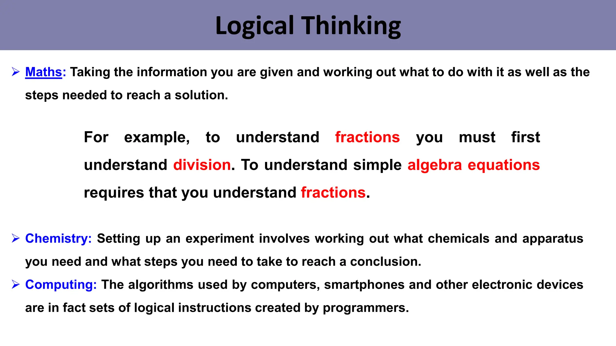 Logical Thinking
➢ Maths: Taking the information you are given and working out what to do with it as well as the
steps needed to reach a solution.
➢ Chemistry: Setting up an experiment involves working out what chemicals and apparatus
you need and what steps you need to take to reach a conclusion.
➢ Computing: The algorithms used by computers, smartphones and other electronic devices
are in fact sets of logical instructions created by programmers.
For example, to understand fractions you must first
understand division. To understand simple algebra equations
requires that you understand fractions.
 