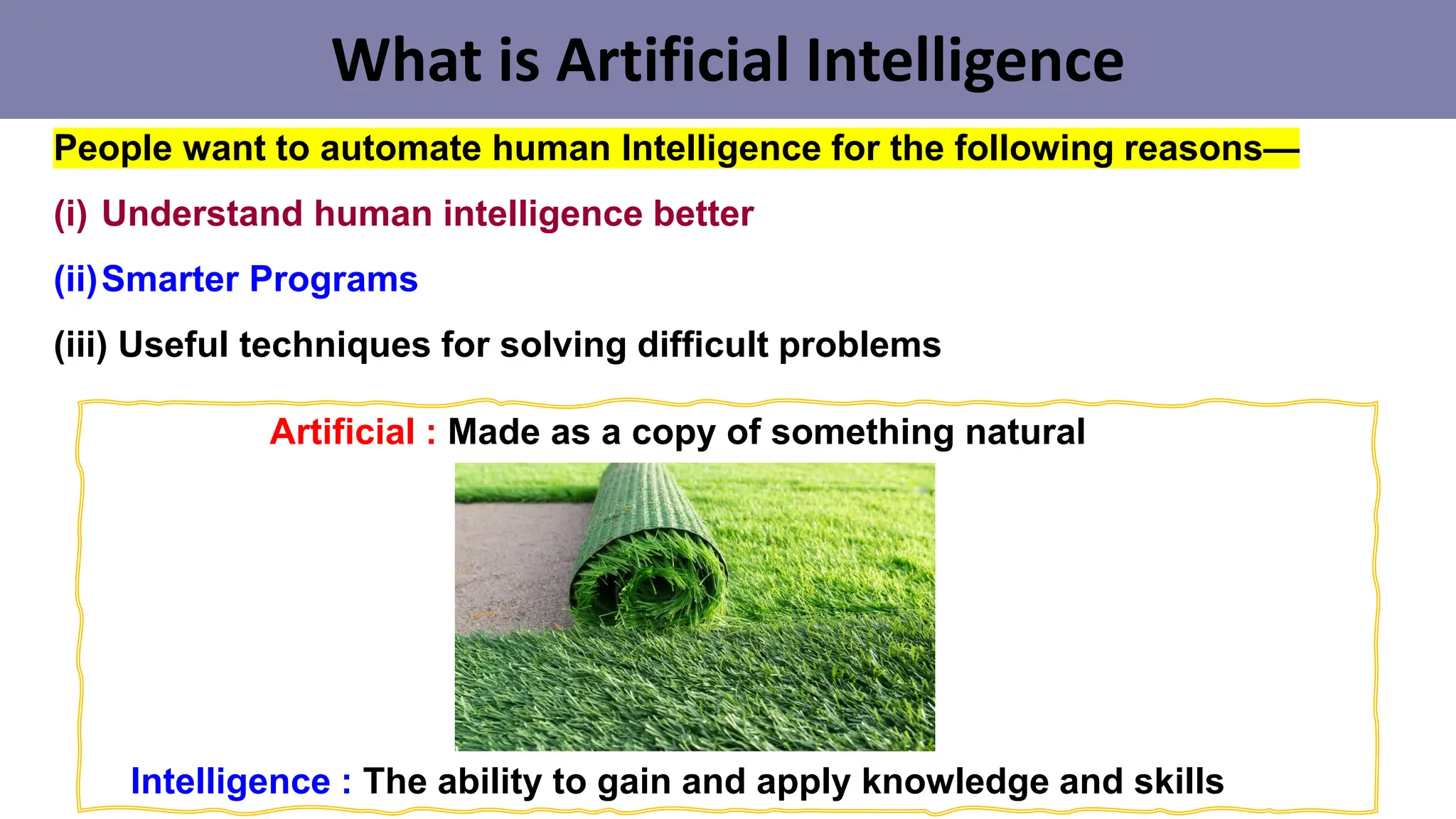 What is Artificial Intelligence
People want to automate human Intelligence for the following reasons—
(i) Understand human intelligence better
(ii)Smarter Programs
(iii) Useful techniques for solving difficult problems
Artificial : Made as a copy of something natural
Intelligence : The ability to gain and apply knowledge and skills
 