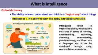What is Intelligence
➢The ability to learn, understand and think in a “logical way” about things
➢Intelligence : The ability to gain and apply knowledge and skills
Oxford dictionary
He didn't even have the
intelligence to call for an
ambulance
Intelligence refers to
intellectual ability, which can be
measured in terms of learning,
understanding, reasoning,
analyzing, remembering,
problem-solving and fluent use
of languages ​​etc. It can be
developed through study,
contemplation, experience.
 