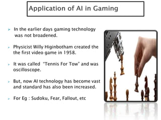  In the earlier days gaming technology
was not broadened.
 Physicist Willy Higinbotham created the
the first video game in 1958.
 It was called “Tennis For Tow” and was
oscilloscope.
 But, now AI technology has become vast
and standard has also been increased.
 For Eg : Sudoku, Fear, Fallout, etc
 