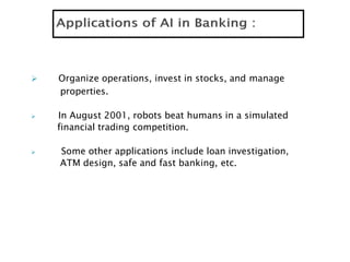  Organize operations, invest in stocks, and manage
properties.
 In August 2001, robots beat humans in a simulated
financial trading competition.
 Some other applications include loan investigation,
ATM design, safe and fast banking, etc.
 