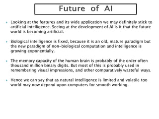  Looking at the features and its wide application we may definitely stick to
artificial intelligence. Seeing at the development of Al is it that the future
world is becoming artificial.
 Biological intelligence is fixed, because it is an old, mature paradigm but
the new paradigm of non-biological computation and intelligence is
growing exponentially.
 The memory capacity of the human brain is probably of the order often
thousand million binary digits. But most of this is probably used in
remembering visual impressions, and other comparatively wasteful ways.
 Hence we can say that as natural intelligence is limited and volatile too
world may now depend upon computers for smooth working.
 