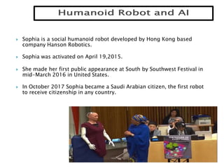  Sophia is a social humanoid robot developed by Hong Kong based
company Hanson Robotics.
 Sophia was activated on April 19,2015.
 She made her first public appearance at South by Southwest Festival in
mid-March 2016 in United States.
 In October 2017 Sophia became a Saudi Arabian citizen, the first robot
to receive citizenship in any country.
 