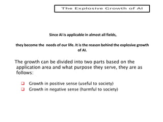 Since Al is applicable in almost all fields,
they become the needs of our life. It is the reason behind the explosive growth
of AI.
The growth can be divided into two parts based on the
application area and what purpose they serve, they are as
follows:
 Growth in positive sense (useful to society)
 Growth in negative sense (harmful to society)
 