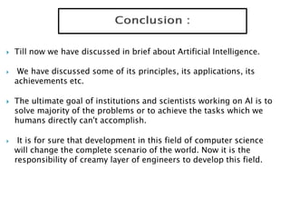  Till now we have discussed in brief about Artificial Intelligence.
 We have discussed some of its principles, its applications, its
achievements etc.
 The ultimate goal of institutions and scientists working on Al is to
solve majority of the problems or to achieve the tasks which we
humans directly can't accomplish.
 It is for sure that development in this field of computer science
will change the complete scenario of the world. Now it is the
responsibility of creamy layer of engineers to develop this field.
 