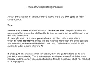 Types of Artificial Intelligence (AI):
AI can be classified in any number of ways there are two types of main
classification.
Type1:
1.Weak AI or Narrow AI: It is focused on one narrow task, the phenomenon that
machines which are not too intelligent to do their own work can be built in such a way
that they seem smart.
An example would be a poker game where a machine beats human where in
which all rules and moves are fed into the machine. Here each and every possible
scenario need to be entered beforehand manually. Each and every weak AI will
contribute to the building of strong AI.
2. Strong AI: The machines that can actually think and perform tasks on its own
just like a human being. There are no proper existing examples for this but some
industry leaders are very keen on getting close to build a strong AI which has resulted
in rapid progress.
 
