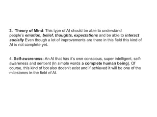 3. Theory of Mind: This type of AI should be able to understand
people’s emotion, belief, thoughts, expectations and be able to interact
socially Even though a lot of improvements are there in this field this kind of
AI is not complete yet.
4. Self-awareness: An AI that has it’s own conscious, super intelligent, self-
awareness and sentient (In simple words a complete human being). Of
course, this kind of bot also doesn’t exist and if achieved it will be one of the
milestones in the field of AI.
 