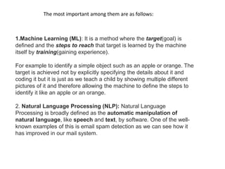 The most important among them are as follows:
1.Machine Learning (ML): It is a method where the target(goal) is
defined and the steps to reach that target is learned by the machine
itself by training(gaining experience).
For example to identify a simple object such as an apple or orange. The
target is achieved not by explicitly specifying the details about it and
coding it but it is just as we teach a child by showing multiple different
pictures of it and therefore allowing the machine to define the steps to
identify it like an apple or an orange.
2. Natural Language Processing (NLP): Natural Language
Processing is broadly defined as the automatic manipulation of
natural language, like speech and text, by software. One of the well-
known examples of this is email spam detection as we can see how it
has improved in our mail system.
 