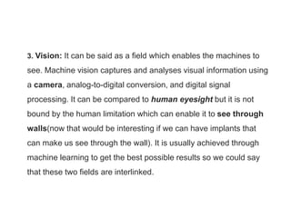 3. Vision: It can be said as a field which enables the machines to
see. Machine vision captures and analyses visual information using
a camera, analog-to-digital conversion, and digital signal
processing. It can be compared to human eyesight but it is not
bound by the human limitation which can enable it to see through
walls(now that would be interesting if we can have implants that
can make us see through the wall). It is usually achieved through
machine learning to get the best possible results so we could say
that these two fields are interlinked.
 