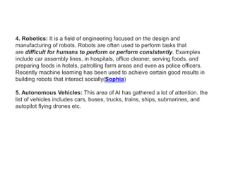 4. Robotics: It is a field of engineering focused on the design and
manufacturing of robots. Robots are often used to perform tasks that
are difficult for humans to perform or perform consistently. Examples
include car assembly lines, in hospitals, office cleaner, serving foods, and
preparing foods in hotels, patrolling farm areas and even as police officers.
Recently machine learning has been used to achieve certain good results in
building robots that interact socially(Sophia)
5. Autonomous Vehicles: This area of AI has gathered a lot of attention. the
list of vehicles includes cars, buses, trucks, trains, ships, submarines, and
autopilot flying drones etc.
 