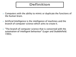  Computers with the ability to mimic or duplicate the functions of
the human brain.
 Artificial Intelligence is the intelligence of machines and the
branch of computer science which aims to create it.
 "The branch of computer science that is concerned with the
automation of intelligent behaviour" (Luger and Stubblefield.
1993).
 
