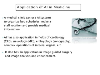 A medical clinic can use AI systems
to organize bed schedules, make a
staff rotation and provide medical
information.
AI has also application in fields of cardiology
(CRG), neurology (MRI), embryology (sonography),
complex operations of internal organs, etc
 It also has an application in Image guided surgery
and image analysis and enhancement.
 