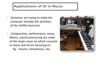  Scientists are trying to make the
computer emulate the activities
of the skillful musician.
 Composition, performance, music
theory, sound processing are some
of the major areas on which research
in music and AI are focusing on.
Eg : chucks, smartmusic, etc.
 