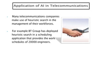  Many telecommunications companies
make use of heuristic search in the
management of their workforces.
 For example BT Group has deployed
heuristic search in a scheduling
application that provides the work
schedules of 20000 engineers.
 