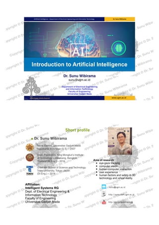 www.ugm.ac.idLocally	Rooted,	Globally	Respected
Artificial	Intelligence	–	Department	of	Electrical	Engineering	and	Information	Technology Dr.	Sunu	Wibirama	
Introduction to Artificial Intelligence
Dr. Sunu Wibirama  
sunu@ugm.ac.id
Department of Electrical Engineering  
and Information Technology 
Faculty of Engineering 
Universitas Gadjah Mada
Short profile
▪ Dr. Sunu Wibirama
Teknik Elektro, Universitas Gadjah Mada  
Yogyakarta, Indonesia (S.T.) – 2007 
 
Dept. Electronics, King Mongkut’s Institute 
of Technology Ladkrabang, Bangkok, 
Thailand (M.Eng.) – 2010 
 
Graduate School of Science and Technology, 
Tokai University, Tokyo, Japan 
(Dr.Eng.) – 2014
sunu@ugm.ac.id
http://sunu.staff.ugm.ac.id
http://bit.ly/gazetracking
Affiliation:  
Intelligent Systems RG 
Dept. of Electrical Engineering &  
Information Technology  
Faculty of Engineering  
Universitas Gadjah Mada 
Area of research
• eye-gaze tracking
• computer vision
• human-computer interaction
• user experience
• human factors and safety in 3D
technology and virtual reality
 