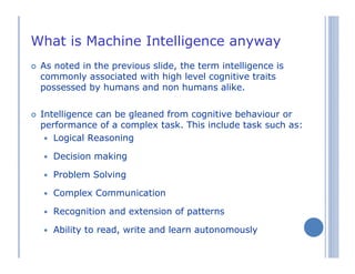 What is Machine Intelligence anyway
As noted in the previous slide, the term intelligence is
commonly associated with high level cognitive traits
possessed by humans and non humans alike.
Intelligence can be gleaned from cognitive behaviour or
performance of a complex task. This include task such as:
Logical Reasoning
Decision making
Problem Solving
Complex Communication
Recognition and extension of patterns
Ability to read, write and learn autonomously
 