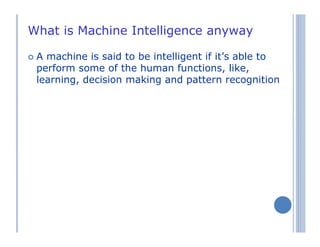 What is Machine Intelligence anyway
A machine is said to be intelligent if it’s able to
perform some of the human functions, like,
learning, decision making and pattern recognition
 