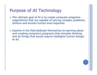 Purpose of AI Technology
The ultimate goal of AI is to create computer programs
(algorithms) that are capable of solving complex problems,
achieve and exceed human level expertise
Experts in the field dedicate themselves to learning about
and creating computers programs that simulate thinking
and do things that would require intelligent human beings
to do.
 