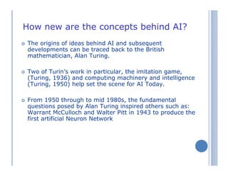 How new are the concepts behind AI?
The origins of ideas behind AI and subsequent
developments can be traced back to the British
mathematician, Alan Turing.
Two of Turin’s work in particular, the imitation game,
(Turing, 1936) and computing machinery and intelligence
(Turing, 1950) help set the scene for AI Today.
From 1950 through to mid 1980s, the fundamental
questions posed by Alan Turing inspired others such as:
Warrant McCulloch and Walter Pitt in 1943 to produce the
first artificial Neuron Network
 