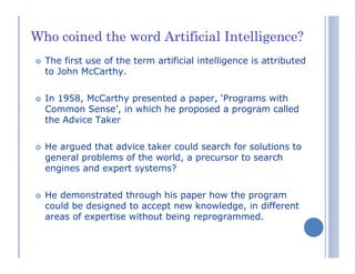 Who coined the word Artificial Intelligence?
The first use of the term artificial intelligence is attributed
to John McCarthy.
In 1958, McCarthy presented a paper, ‘Programs with
Common Sense’, in which he proposed a program called
the Advice Taker
He argued that advice taker could search for solutions to
general problems of the world, a precursor to search
engines and expert systems?
He demonstrated through his paper how the program
could be designed to accept new knowledge, in different
areas of expertise without being reprogrammed.
 