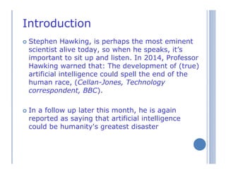 Introduction
Stephen Hawking, is perhaps the most eminent
scientist alive today, so when he speaks, it’s
important to sit up and listen. In 2014, Professor
Hawking warned that: The development of (true)
artificial intelligence could spell the end of the
human race, (Cellan-Jones, Technology
correspondent, BBC).
In a follow up later this month, he is again
reported as saying that artificial intelligence
could be humanity's greatest disaster
 