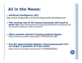 AI in the News:
Artificial intelligence (AI)
http://www.theguardian.com/technology/artificialintelligenceai
The coming rise of AI means humanity will need to
grow up: http://thenextweb.com/insider/2015/01/18/coming-rise-
ai-means-humanity-will-need-grow/
Ultra-realistic Dental Training Android Robot:
https://www.youtube.com/watch?v=WhzbFaNueKU
Are We Approaching Robotic Consciousnesses? It’s
no longer a question of if but when
https://www.youtube.com/watch?v=JTOMNkZJRao
 