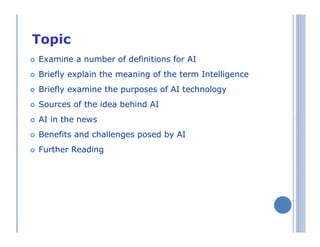 Topics
Examine a number of definitions for AI
Briefly explain the meaning of the term Intelligence
Briefly examine the purposes of AI technology
Sources of the idea behind AI
AI in the news
Benefits and challenges posed by AI
Further Reading
 