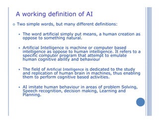 A working definition of AI
Two simple words, but many different definitions:
The word artificial simply put means, a human creation as
oppose to something natural.
Artificial Intelligence is machine or computer based
intelligence as oppose to human intelligence. It refers to a
specific computer program that attempt to emulate
human cognitive ability and behaviour
The field of Artificial Intelligence is dedicated to the study
and replication of human brain in machines, thus enabling
them to perform cognitive based activities.
AI imitate human behaviour in areas of problem Solving,
Speech recognition, decision making, Learning and
Planning.
 