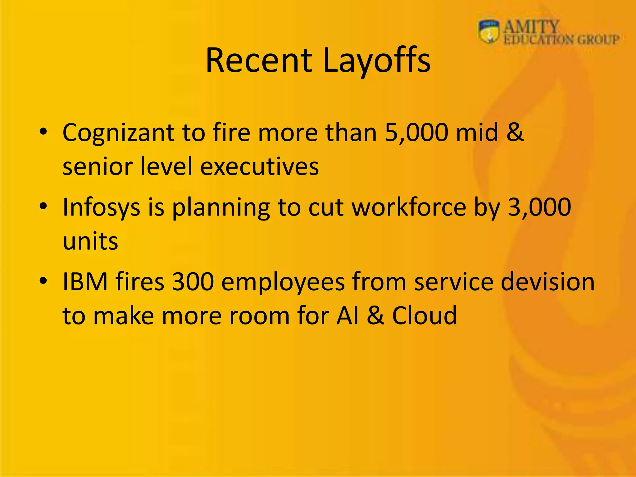 Recent Layoffs
• Cognizant to fire more than 5,000 mid &
senior level executives
• Infosys is planning to cut workforce by 3,000
units
• IBM fires 300 employees from service devision
to make more room for AI & Cloud
 