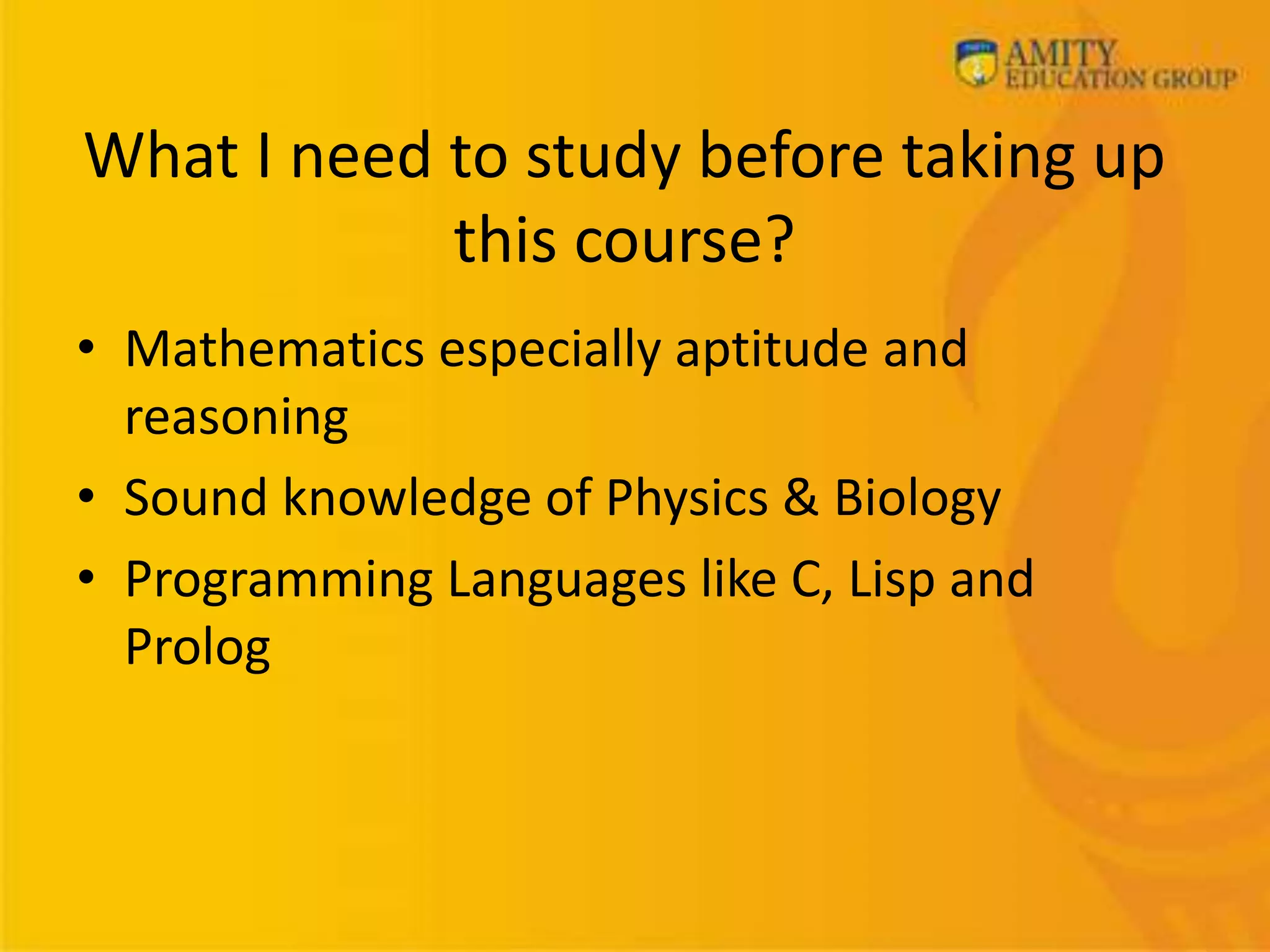 What I need to study before taking up
this course?
• Mathematics especially aptitude and
reasoning
• Sound knowledge of Physics & Biology
• Programming Languages like C, Lisp and
Prolog
 
