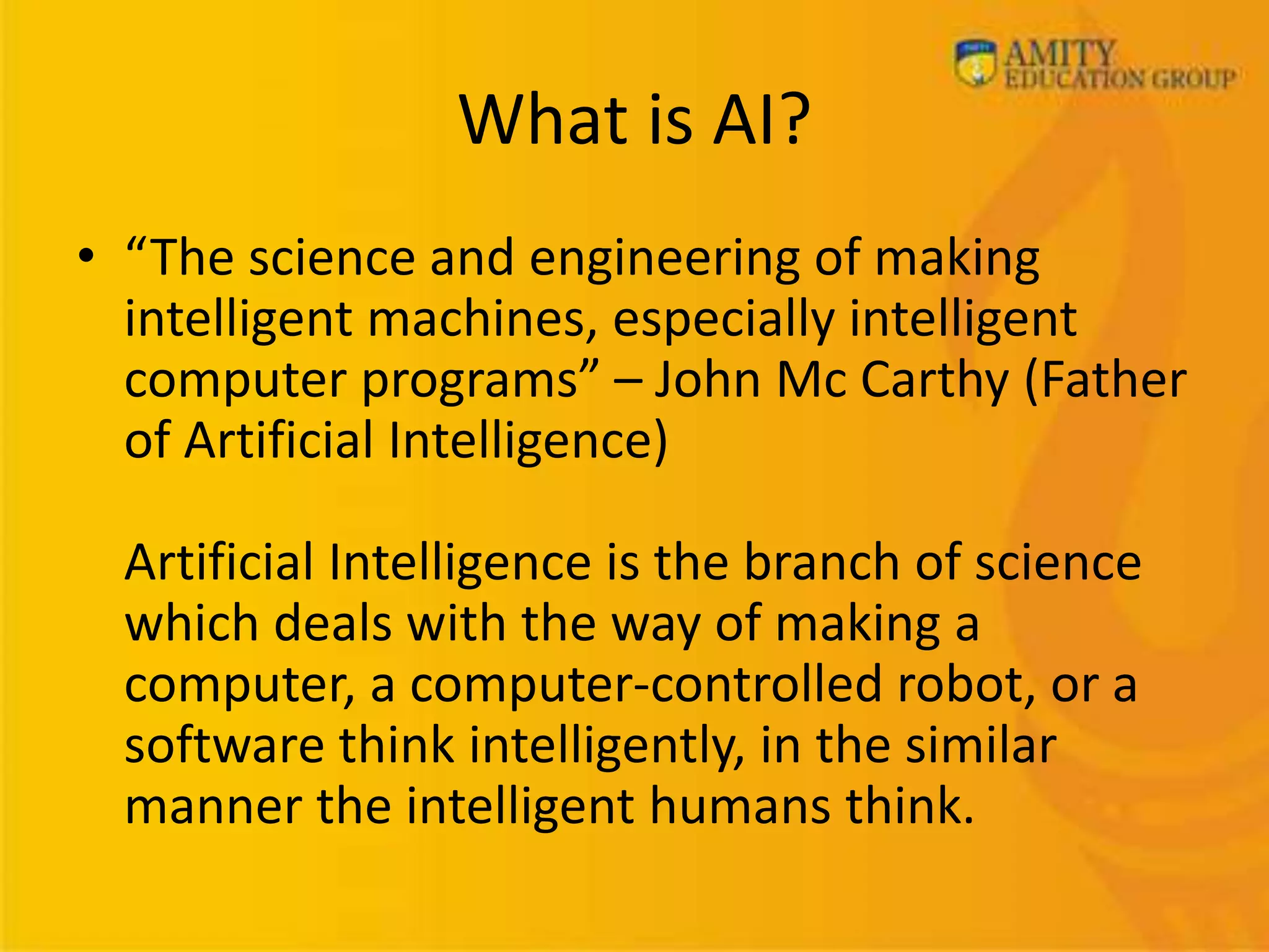 What is AI?
• “The science and engineering of making
intelligent machines, especially intelligent
computer programs” – John Mc Carthy (Father
of Artificial Intelligence)
Artificial Intelligence is the branch of science
which deals with the way of making a
computer, a computer-controlled robot, or a
software think intelligently, in the similar
manner the intelligent humans think.
 