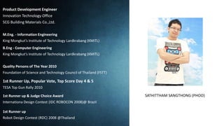 Product Development Engineer
Innovation Technology Office
SCG Building Materials Co.,Ltd.
M.Eng. - Information Engineering
King Mongkut’s Institute of Technology Lardkrabang (KMITL)
B.Eng - Computer Engineering
King Mongkut’s Institute of Technology Lardkrabang (KMITL)
Quality Persons of The Year 2010
Foundation of Science and Technology Council of Thailand (FSTT)
1st Runner Up, Popular Vote, Top Score Day 4 & 5
TESA Top Gun Rally 2010
1st Runner up & Judge Choice Award
Internationa Design Contest (IDC ROBOCON 2008)@ Brazil
1st Runner up
Robot Design Contest (RDC) 2008 @Thailand
SATHITTHAM SANGTHONG (PHOO)
 