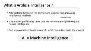 What is Artificial Intelligence ?
AI = Machine Intelligence
• Artificial Intelligence is the science and engineering of making
intelligence machine
• A computer performing tasks that are normally though to require
human intelligence
• Getting a computer to do in real life what computers do in the movies
-John McCarthy
 
