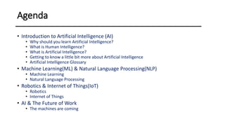 Agenda
• Introduction to Artificial Intelligence (AI)
• Why should you learn Artificial Intelligence?
• What is Human Intelligence?
• What is Artificial Intelligence?
• Getting to know a little bit more about Artificial Intelligence
• Artificial Intelligence Glossary
• Machine Learning(ML) & Natural Language Processing(NLP)
• Machine Learning
• Natural Language Processing
• Robotics & Internet of Things(IoT)
• Robotics
• Internet of Things
• AI & The Future of Work
• The machines are coming
 