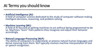 • Artificial Intelligence (AI) :
A field of computer science dedicated to the study of computer software making
intelligent decisions, reasoning, and problem solving.
• Machine Learning (ML) :
A field of AI focused on getting machines to act without being programmed to do
so. Machines "learn" from patterns they recognize and adjust their behavior
accordingly.
• Natural Language Processing (NLP) :
The ability of computers to understand, or process natural human languages and
derive meaning from them. NLP typically involves machine interpretation of text
or speech recognition.
AI Terms you should know
 