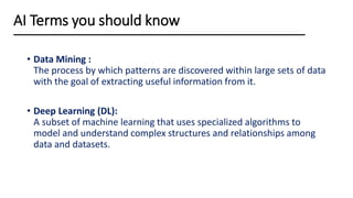 • Data Mining :
The process by which patterns are discovered within large sets of data
with the goal of extracting useful information from it.
• Deep Learning (DL):
A subset of machine learning that uses specialized algorithms to
model and understand complex structures and relationships among
data and datasets.
AI Terms you should know
 
